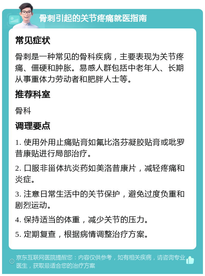 骨刺引起的关节疼痛就医指南 常见症状 骨刺是一种常见的骨科疾病，主要表现为关节疼痛、僵硬和肿胀。易感人群包括中老年人、长期从事重体力劳动者和肥胖人士等。 推荐科室 骨科 调理要点 1. 使用外用止痛贴膏如氟比洛芬凝胶贴膏或吡罗昔康贴进行局部治疗。 2. 口服非甾体抗炎药如美洛昔康片，减轻疼痛和炎症。 3. 注意日常生活中的关节保护，避免过度负重和剧烈运动。 4. 保持适当的体重，减少关节的压力。 5. 定期复查，根据病情调整治疗方案。