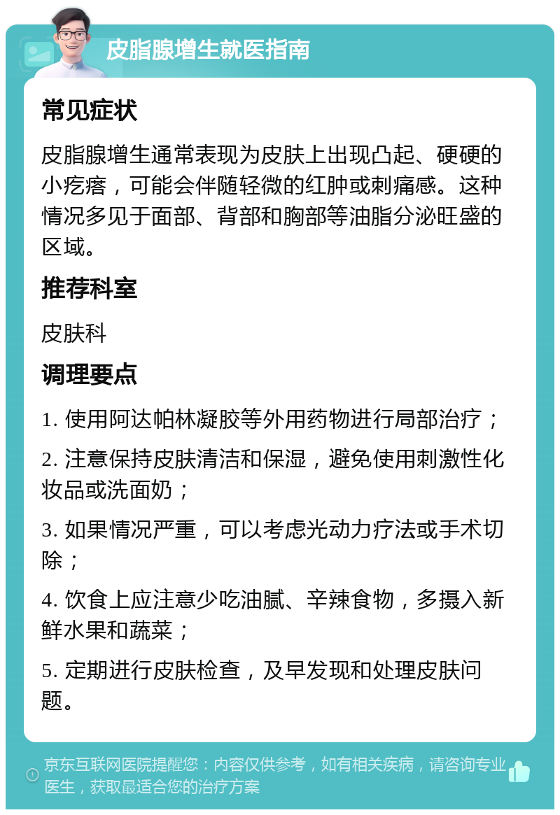 皮脂腺增生就医指南 常见症状 皮脂腺增生通常表现为皮肤上出现凸起、硬硬的小疙瘩，可能会伴随轻微的红肿或刺痛感。这种情况多见于面部、背部和胸部等油脂分泌旺盛的区域。 推荐科室 皮肤科 调理要点 1. 使用阿达帕林凝胶等外用药物进行局部治疗； 2. 注意保持皮肤清洁和保湿，避免使用刺激性化妆品或洗面奶； 3. 如果情况严重，可以考虑光动力疗法或手术切除； 4. 饮食上应注意少吃油腻、辛辣食物，多摄入新鲜水果和蔬菜； 5. 定期进行皮肤检查，及早发现和处理皮肤问题。