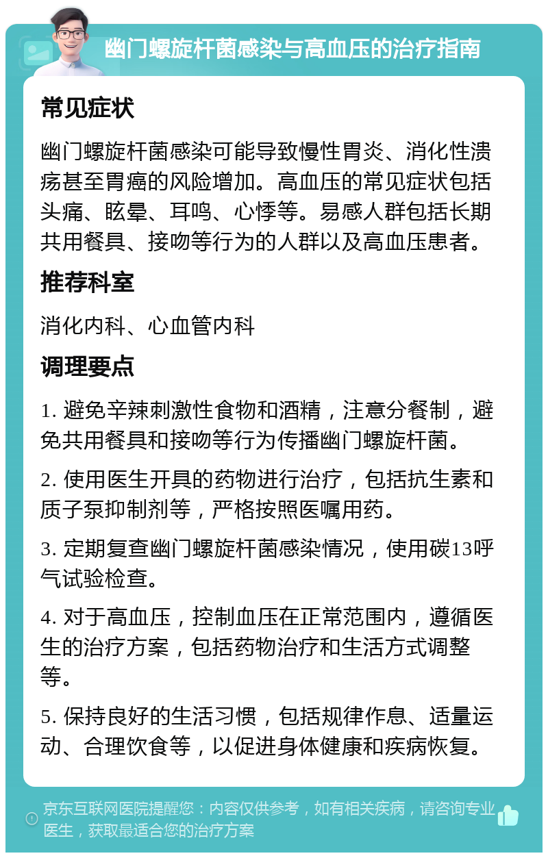 幽门螺旋杆菌感染与高血压的治疗指南 常见症状 幽门螺旋杆菌感染可能导致慢性胃炎、消化性溃疡甚至胃癌的风险增加。高血压的常见症状包括头痛、眩晕、耳鸣、心悸等。易感人群包括长期共用餐具、接吻等行为的人群以及高血压患者。 推荐科室 消化内科、心血管内科 调理要点 1. 避免辛辣刺激性食物和酒精，注意分餐制，避免共用餐具和接吻等行为传播幽门螺旋杆菌。 2. 使用医生开具的药物进行治疗，包括抗生素和质子泵抑制剂等，严格按照医嘱用药。 3. 定期复查幽门螺旋杆菌感染情况，使用碳13呼气试验检查。 4. 对于高血压，控制血压在正常范围内，遵循医生的治疗方案，包括药物治疗和生活方式调整等。 5. 保持良好的生活习惯，包括规律作息、适量运动、合理饮食等，以促进身体健康和疾病恢复。