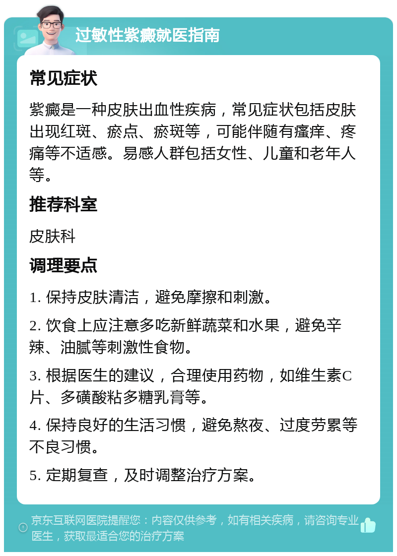 过敏性紫癜就医指南 常见症状 紫癜是一种皮肤出血性疾病，常见症状包括皮肤出现红斑、瘀点、瘀斑等，可能伴随有瘙痒、疼痛等不适感。易感人群包括女性、儿童和老年人等。 推荐科室 皮肤科 调理要点 1. 保持皮肤清洁，避免摩擦和刺激。 2. 饮食上应注意多吃新鲜蔬菜和水果，避免辛辣、油腻等刺激性食物。 3. 根据医生的建议，合理使用药物，如维生素C片、多磺酸粘多糖乳膏等。 4. 保持良好的生活习惯，避免熬夜、过度劳累等不良习惯。 5. 定期复查，及时调整治疗方案。