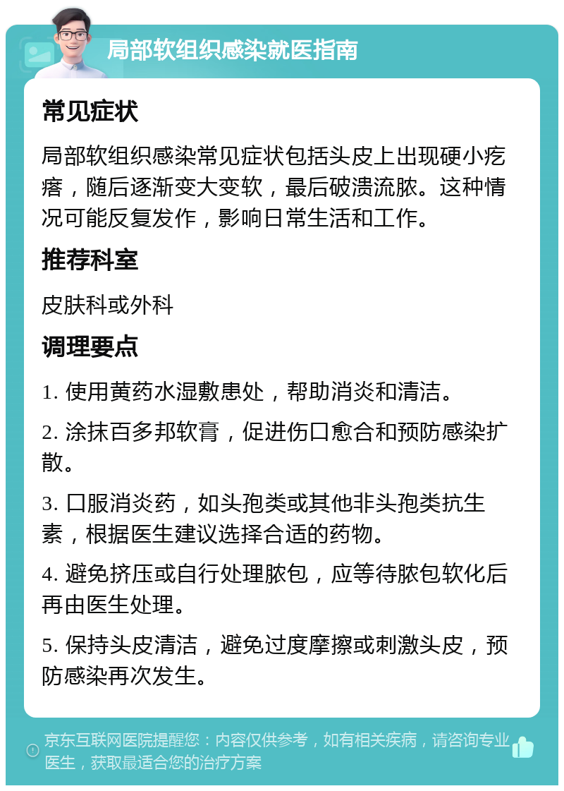 局部软组织感染就医指南 常见症状 局部软组织感染常见症状包括头皮上出现硬小疙瘩，随后逐渐变大变软，最后破溃流脓。这种情况可能反复发作，影响日常生活和工作。 推荐科室 皮肤科或外科 调理要点 1. 使用黄药水湿敷患处，帮助消炎和清洁。 2. 涂抹百多邦软膏，促进伤口愈合和预防感染扩散。 3. 口服消炎药，如头孢类或其他非头孢类抗生素，根据医生建议选择合适的药物。 4. 避免挤压或自行处理脓包，应等待脓包软化后再由医生处理。 5. 保持头皮清洁，避免过度摩擦或刺激头皮，预防感染再次发生。