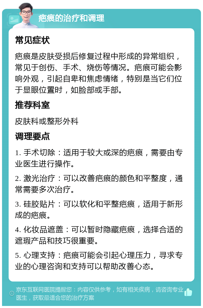 疤痕的治疗和调理 常见症状 疤痕是皮肤受损后修复过程中形成的异常组织，常见于创伤、手术、烧伤等情况。疤痕可能会影响外观，引起自卑和焦虑情绪，特别是当它们位于显眼位置时，如脸部或手部。 推荐科室 皮肤科或整形外科 调理要点 1. 手术切除：适用于较大或深的疤痕，需要由专业医生进行操作。 2. 激光治疗：可以改善疤痕的颜色和平整度，通常需要多次治疗。 3. 硅胶贴片：可以软化和平整疤痕，适用于新形成的疤痕。 4. 化妆品遮盖：可以暂时隐藏疤痕，选择合适的遮瑕产品和技巧很重要。 5. 心理支持：疤痕可能会引起心理压力，寻求专业的心理咨询和支持可以帮助改善心态。