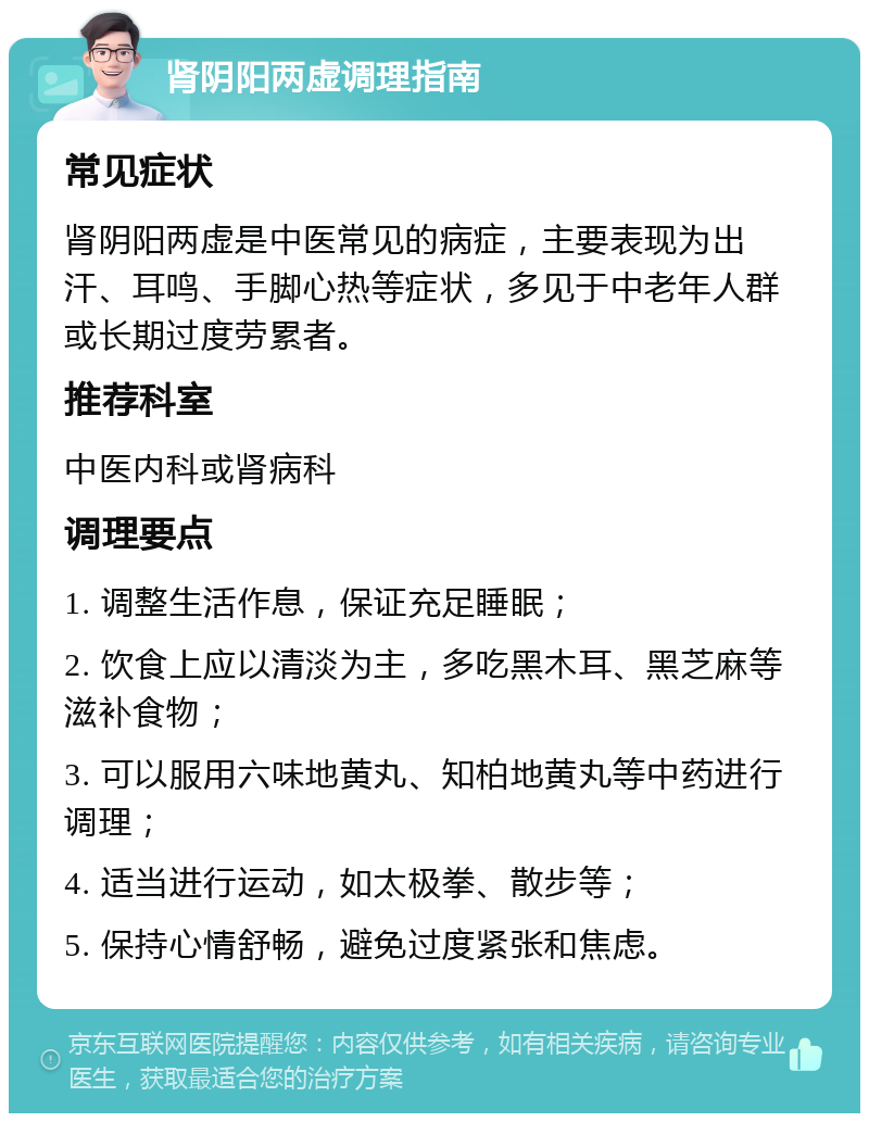 肾阴阳两虚调理指南 常见症状 肾阴阳两虚是中医常见的病症，主要表现为出汗、耳鸣、手脚心热等症状，多见于中老年人群或长期过度劳累者。 推荐科室 中医内科或肾病科 调理要点 1. 调整生活作息，保证充足睡眠； 2. 饮食上应以清淡为主，多吃黑木耳、黑芝麻等滋补食物； 3. 可以服用六味地黄丸、知柏地黄丸等中药进行调理； 4. 适当进行运动，如太极拳、散步等； 5. 保持心情舒畅，避免过度紧张和焦虑。