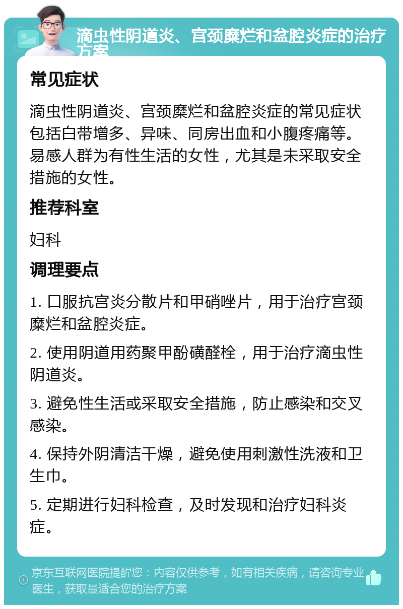 滴虫性阴道炎、宫颈糜烂和盆腔炎症的治疗方案 常见症状 滴虫性阴道炎、宫颈糜烂和盆腔炎症的常见症状包括白带增多、异味、同房出血和小腹疼痛等。易感人群为有性生活的女性，尤其是未采取安全措施的女性。 推荐科室 妇科 调理要点 1. 口服抗宫炎分散片和甲硝唑片，用于治疗宫颈糜烂和盆腔炎症。 2. 使用阴道用药聚甲酚磺醛栓，用于治疗滴虫性阴道炎。 3. 避免性生活或采取安全措施，防止感染和交叉感染。 4. 保持外阴清洁干燥，避免使用刺激性洗液和卫生巾。 5. 定期进行妇科检查，及时发现和治疗妇科炎症。