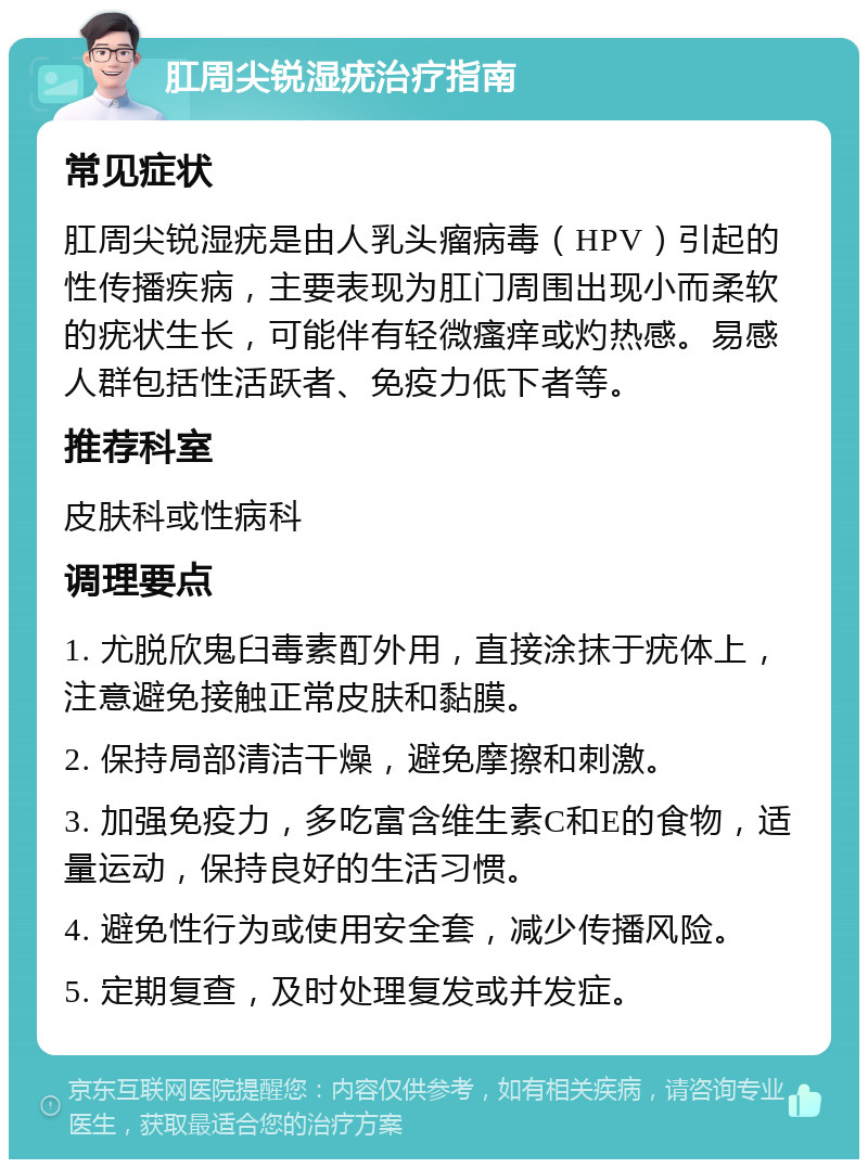 肛周尖锐湿疣治疗指南 常见症状 肛周尖锐湿疣是由人乳头瘤病毒（HPV）引起的性传播疾病，主要表现为肛门周围出现小而柔软的疣状生长，可能伴有轻微瘙痒或灼热感。易感人群包括性活跃者、免疫力低下者等。 推荐科室 皮肤科或性病科 调理要点 1. 尤脱欣鬼臼毒素酊外用，直接涂抹于疣体上，注意避免接触正常皮肤和黏膜。 2. 保持局部清洁干燥，避免摩擦和刺激。 3. 加强免疫力，多吃富含维生素C和E的食物，适量运动，保持良好的生活习惯。 4. 避免性行为或使用安全套，减少传播风险。 5. 定期复查，及时处理复发或并发症。