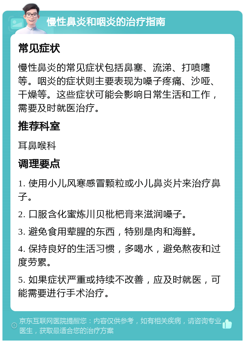 慢性鼻炎和咽炎的治疗指南 常见症状 慢性鼻炎的常见症状包括鼻塞、流涕、打喷嚏等。咽炎的症状则主要表现为嗓子疼痛、沙哑、干燥等。这些症状可能会影响日常生活和工作，需要及时就医治疗。 推荐科室 耳鼻喉科 调理要点 1. 使用小儿风寒感冒颗粒或小儿鼻炎片来治疗鼻子。 2. 口服含化蜜炼川贝枇杷膏来滋润嗓子。 3. 避免食用荤腥的东西，特别是肉和海鲜。 4. 保持良好的生活习惯，多喝水，避免熬夜和过度劳累。 5. 如果症状严重或持续不改善，应及时就医，可能需要进行手术治疗。