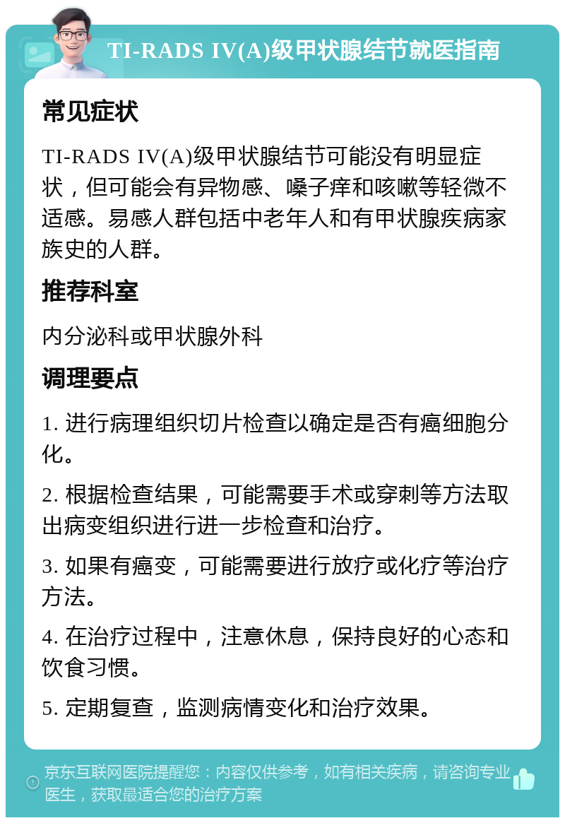 TI-RADS IV(A)级甲状腺结节就医指南 常见症状 TI-RADS IV(A)级甲状腺结节可能没有明显症状，但可能会有异物感、嗓子痒和咳嗽等轻微不适感。易感人群包括中老年人和有甲状腺疾病家族史的人群。 推荐科室 内分泌科或甲状腺外科 调理要点 1. 进行病理组织切片检查以确定是否有癌细胞分化。 2. 根据检查结果，可能需要手术或穿刺等方法取出病变组织进行进一步检查和治疗。 3. 如果有癌变，可能需要进行放疗或化疗等治疗方法。 4. 在治疗过程中，注意休息，保持良好的心态和饮食习惯。 5. 定期复查，监测病情变化和治疗效果。