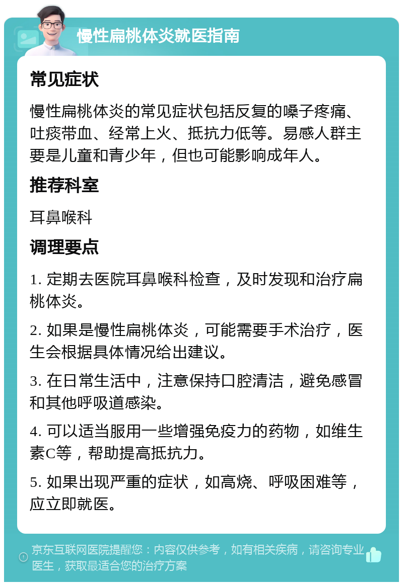 慢性扁桃体炎就医指南 常见症状 慢性扁桃体炎的常见症状包括反复的嗓子疼痛、吐痰带血、经常上火、抵抗力低等。易感人群主要是儿童和青少年，但也可能影响成年人。 推荐科室 耳鼻喉科 调理要点 1. 定期去医院耳鼻喉科检查，及时发现和治疗扁桃体炎。 2. 如果是慢性扁桃体炎，可能需要手术治疗，医生会根据具体情况给出建议。 3. 在日常生活中，注意保持口腔清洁，避免感冒和其他呼吸道感染。 4. 可以适当服用一些增强免疫力的药物，如维生素C等，帮助提高抵抗力。 5. 如果出现严重的症状，如高烧、呼吸困难等，应立即就医。