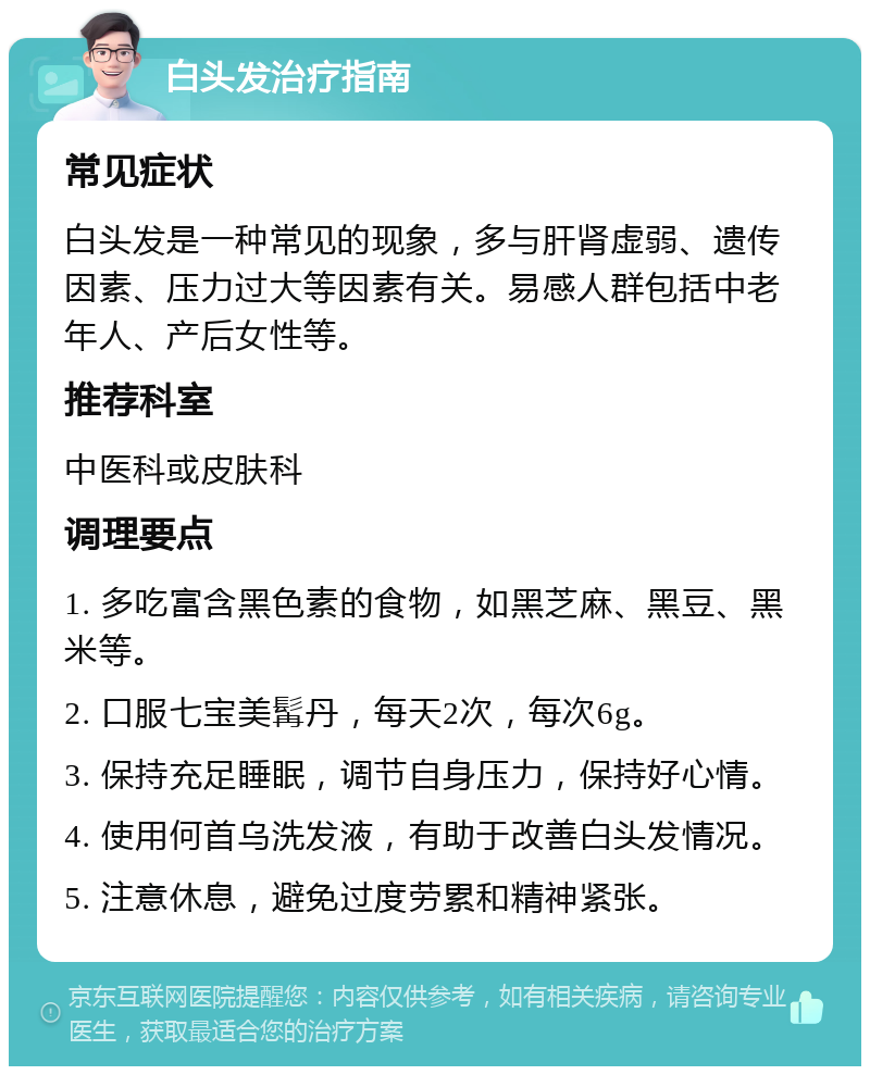 白头发治疗指南 常见症状 白头发是一种常见的现象，多与肝肾虚弱、遗传因素、压力过大等因素有关。易感人群包括中老年人、产后女性等。 推荐科室 中医科或皮肤科 调理要点 1. 多吃富含黑色素的食物，如黑芝麻、黑豆、黑米等。 2. 口服七宝美髯丹，每天2次，每次6g。 3. 保持充足睡眠，调节自身压力，保持好心情。 4. 使用何首乌洗发液，有助于改善白头发情况。 5. 注意休息，避免过度劳累和精神紧张。