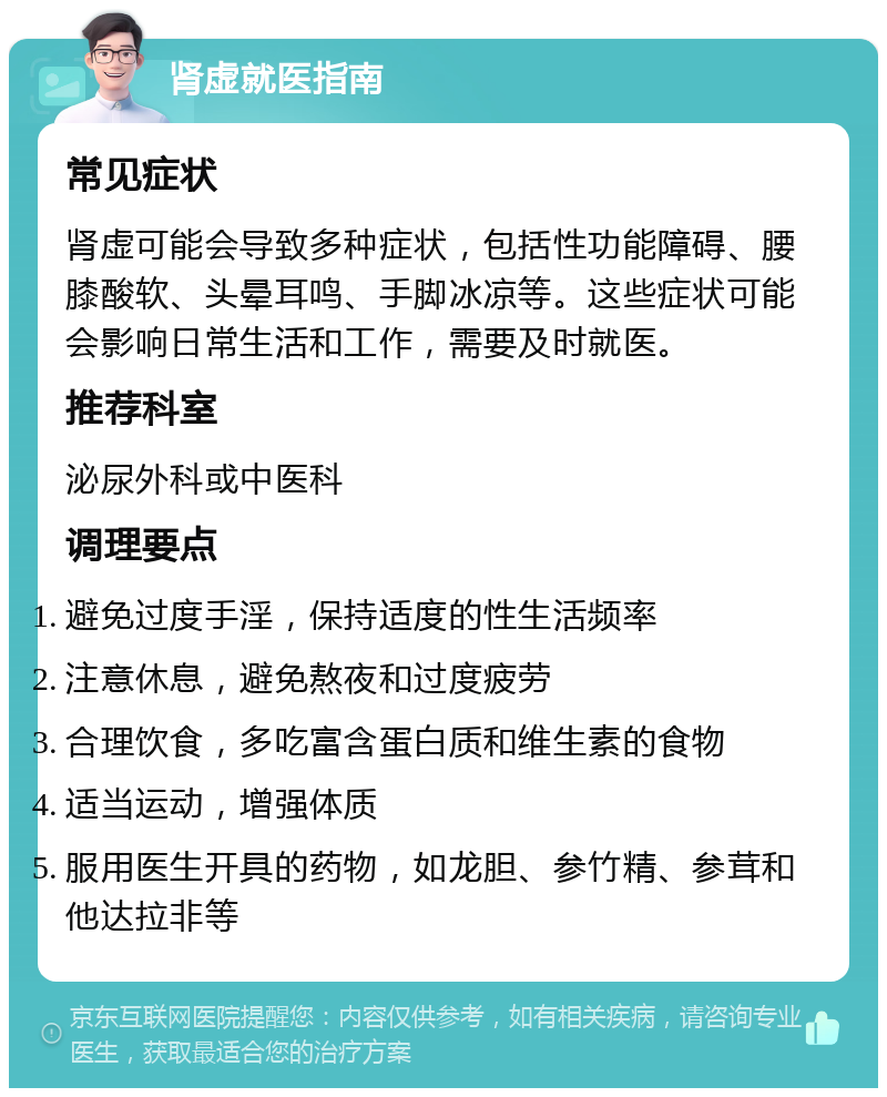 肾虚就医指南 常见症状 肾虚可能会导致多种症状，包括性功能障碍、腰膝酸软、头晕耳鸣、手脚冰凉等。这些症状可能会影响日常生活和工作，需要及时就医。 推荐科室 泌尿外科或中医科 调理要点 避免过度手淫，保持适度的性生活频率 注意休息，避免熬夜和过度疲劳 合理饮食，多吃富含蛋白质和维生素的食物 适当运动，增强体质 服用医生开具的药物，如龙胆、参竹精、参茸和他达拉非等