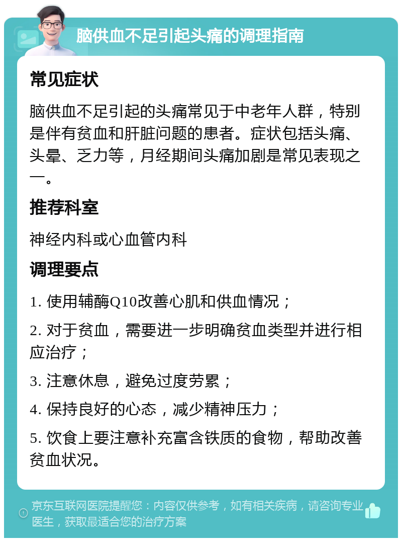 脑供血不足引起头痛的调理指南 常见症状 脑供血不足引起的头痛常见于中老年人群，特别是伴有贫血和肝脏问题的患者。症状包括头痛、头晕、乏力等，月经期间头痛加剧是常见表现之一。 推荐科室 神经内科或心血管内科 调理要点 1. 使用辅酶Q10改善心肌和供血情况； 2. 对于贫血，需要进一步明确贫血类型并进行相应治疗； 3. 注意休息，避免过度劳累； 4. 保持良好的心态，减少精神压力； 5. 饮食上要注意补充富含铁质的食物，帮助改善贫血状况。