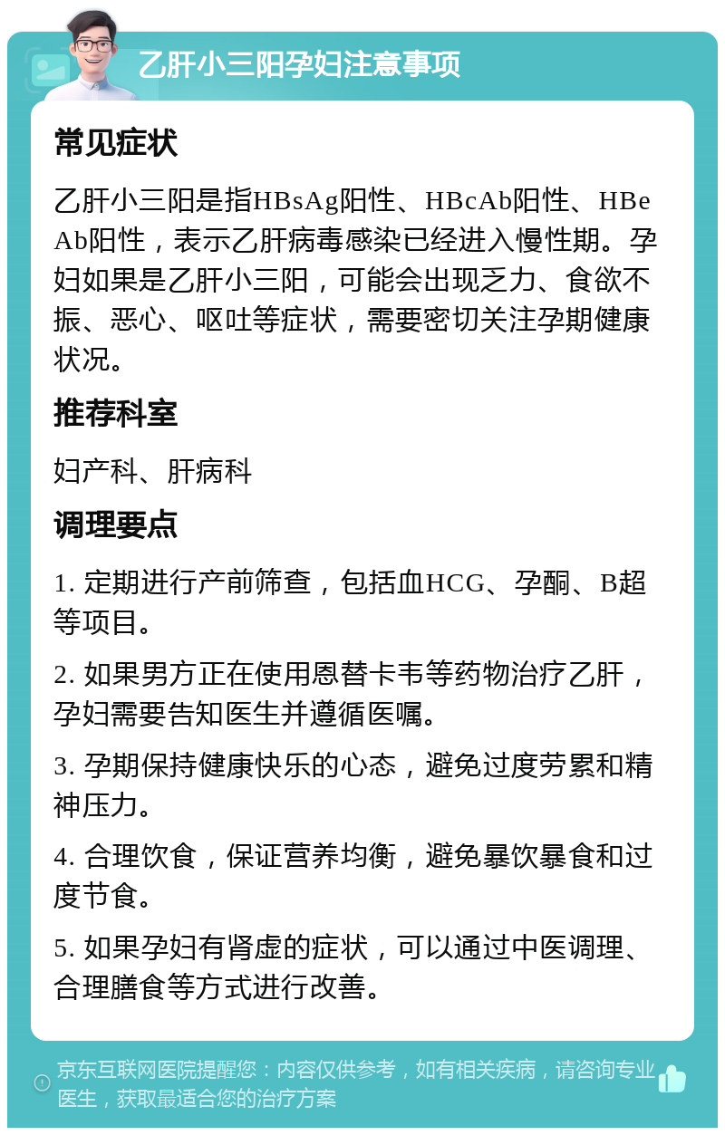 乙肝小三阳孕妇注意事项 常见症状 乙肝小三阳是指HBsAg阳性、HBcAb阳性、HBeAb阳性，表示乙肝病毒感染已经进入慢性期。孕妇如果是乙肝小三阳，可能会出现乏力、食欲不振、恶心、呕吐等症状，需要密切关注孕期健康状况。 推荐科室 妇产科、肝病科 调理要点 1. 定期进行产前筛查，包括血HCG、孕酮、B超等项目。 2. 如果男方正在使用恩替卡韦等药物治疗乙肝，孕妇需要告知医生并遵循医嘱。 3. 孕期保持健康快乐的心态，避免过度劳累和精神压力。 4. 合理饮食，保证营养均衡，避免暴饮暴食和过度节食。 5. 如果孕妇有肾虚的症状，可以通过中医调理、合理膳食等方式进行改善。