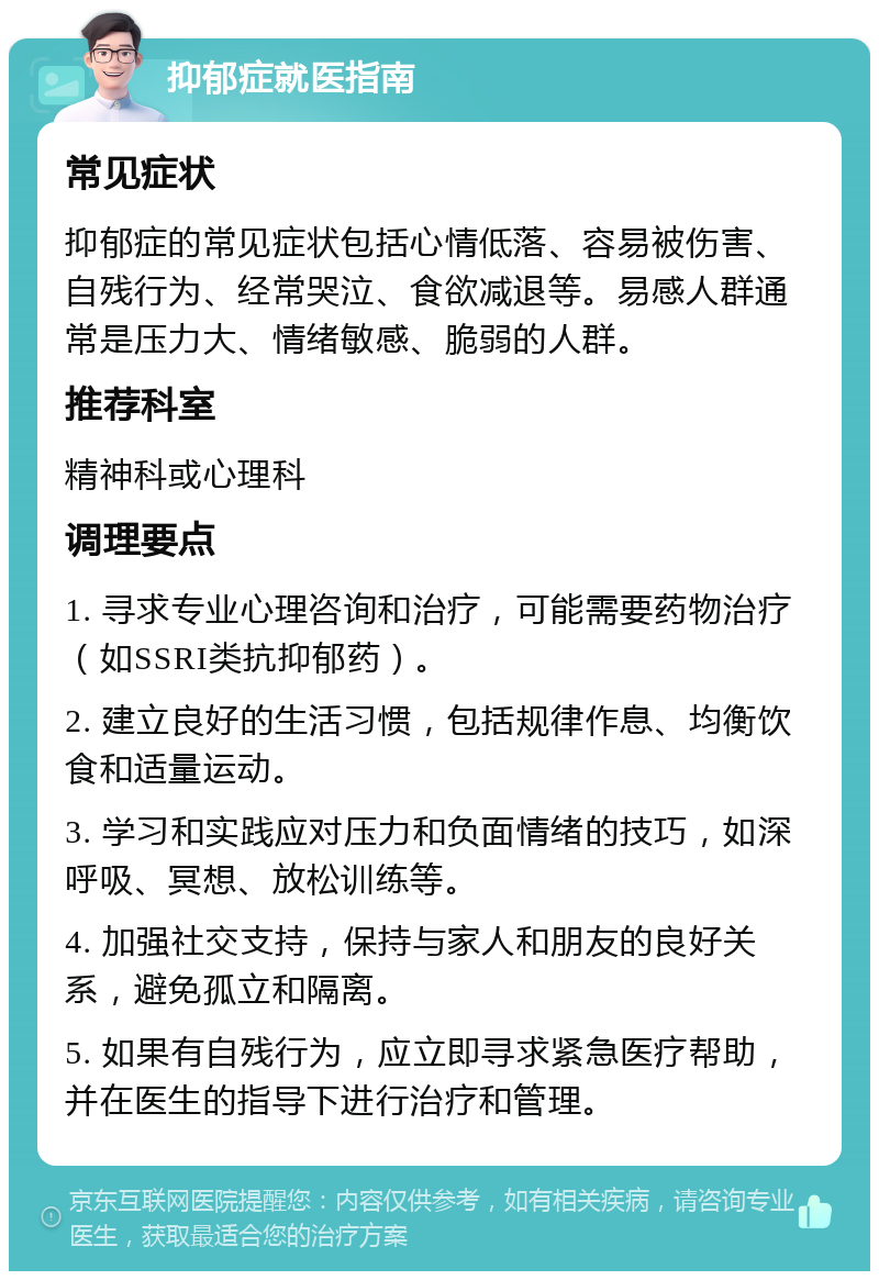 抑郁症就医指南 常见症状 抑郁症的常见症状包括心情低落、容易被伤害、自残行为、经常哭泣、食欲减退等。易感人群通常是压力大、情绪敏感、脆弱的人群。 推荐科室 精神科或心理科 调理要点 1. 寻求专业心理咨询和治疗，可能需要药物治疗（如SSRI类抗抑郁药）。 2. 建立良好的生活习惯，包括规律作息、均衡饮食和适量运动。 3. 学习和实践应对压力和负面情绪的技巧，如深呼吸、冥想、放松训练等。 4. 加强社交支持，保持与家人和朋友的良好关系，避免孤立和隔离。 5. 如果有自残行为，应立即寻求紧急医疗帮助，并在医生的指导下进行治疗和管理。