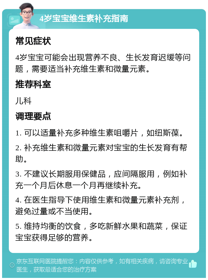 4岁宝宝维生素补充指南 常见症状 4岁宝宝可能会出现营养不良、生长发育迟缓等问题，需要适当补充维生素和微量元素。 推荐科室 儿科 调理要点 1. 可以适量补充多种维生素咀嚼片，如纽斯葆。 2. 补充维生素和微量元素对宝宝的生长发育有帮助。 3. 不建议长期服用保健品，应间隔服用，例如补充一个月后休息一个月再继续补充。 4. 在医生指导下使用维生素和微量元素补充剂，避免过量或不当使用。 5. 维持均衡的饮食，多吃新鲜水果和蔬菜，保证宝宝获得足够的营养。