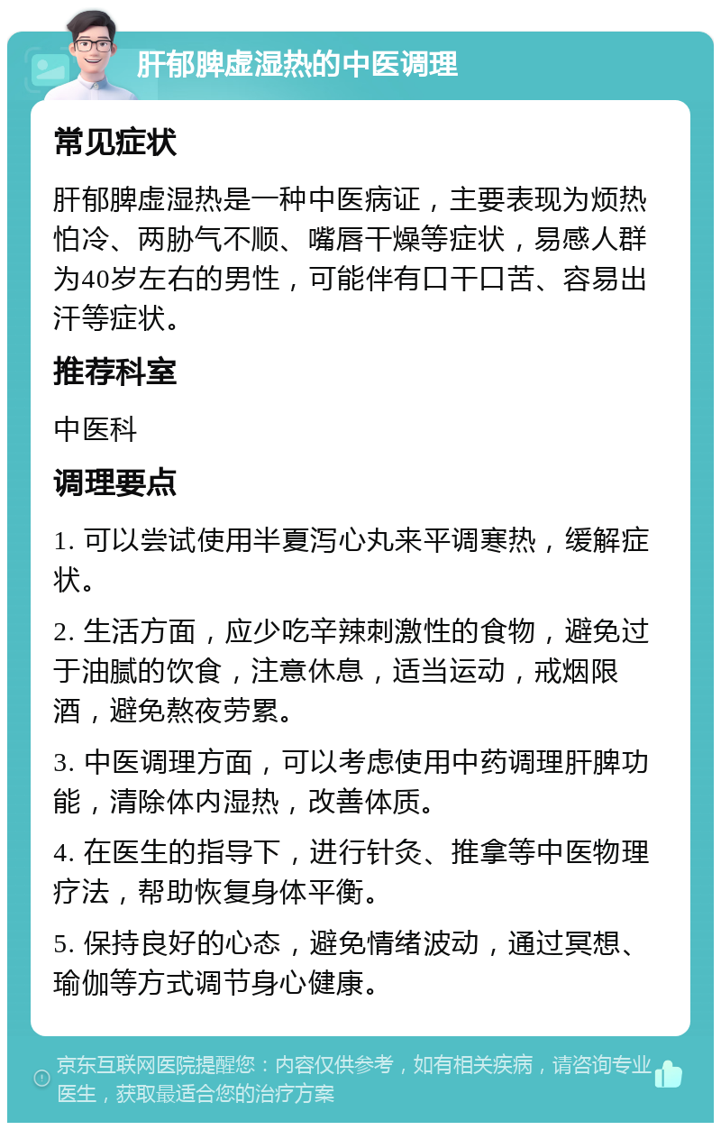 肝郁脾虚湿热的中医调理 常见症状 肝郁脾虚湿热是一种中医病证，主要表现为烦热怕冷、两胁气不顺、嘴唇干燥等症状，易感人群为40岁左右的男性，可能伴有口干口苦、容易出汗等症状。 推荐科室 中医科 调理要点 1. 可以尝试使用半夏泻心丸来平调寒热，缓解症状。 2. 生活方面，应少吃辛辣刺激性的食物，避免过于油腻的饮食，注意休息，适当运动，戒烟限酒，避免熬夜劳累。 3. 中医调理方面，可以考虑使用中药调理肝脾功能，清除体内湿热，改善体质。 4. 在医生的指导下，进行针灸、推拿等中医物理疗法，帮助恢复身体平衡。 5. 保持良好的心态，避免情绪波动，通过冥想、瑜伽等方式调节身心健康。