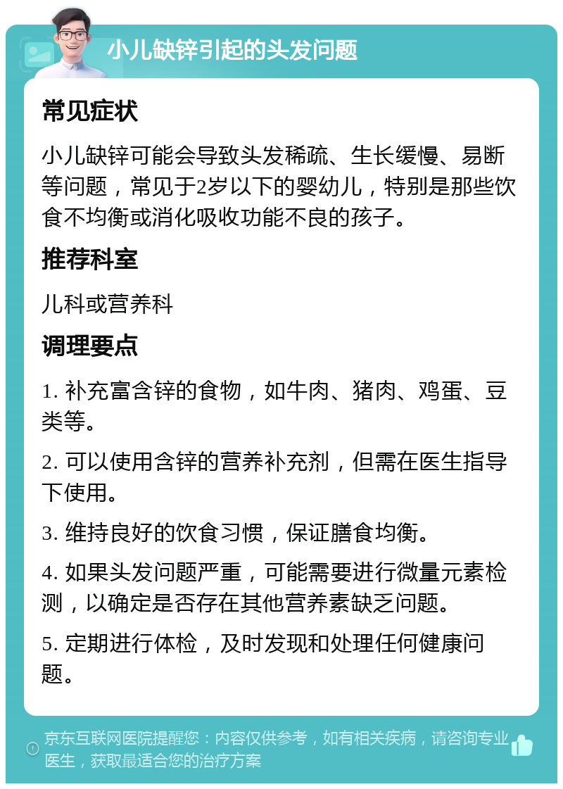 小儿缺锌引起的头发问题 常见症状 小儿缺锌可能会导致头发稀疏、生长缓慢、易断等问题，常见于2岁以下的婴幼儿，特别是那些饮食不均衡或消化吸收功能不良的孩子。 推荐科室 儿科或营养科 调理要点 1. 补充富含锌的食物，如牛肉、猪肉、鸡蛋、豆类等。 2. 可以使用含锌的营养补充剂，但需在医生指导下使用。 3. 维持良好的饮食习惯，保证膳食均衡。 4. 如果头发问题严重，可能需要进行微量元素检测，以确定是否存在其他营养素缺乏问题。 5. 定期进行体检，及时发现和处理任何健康问题。