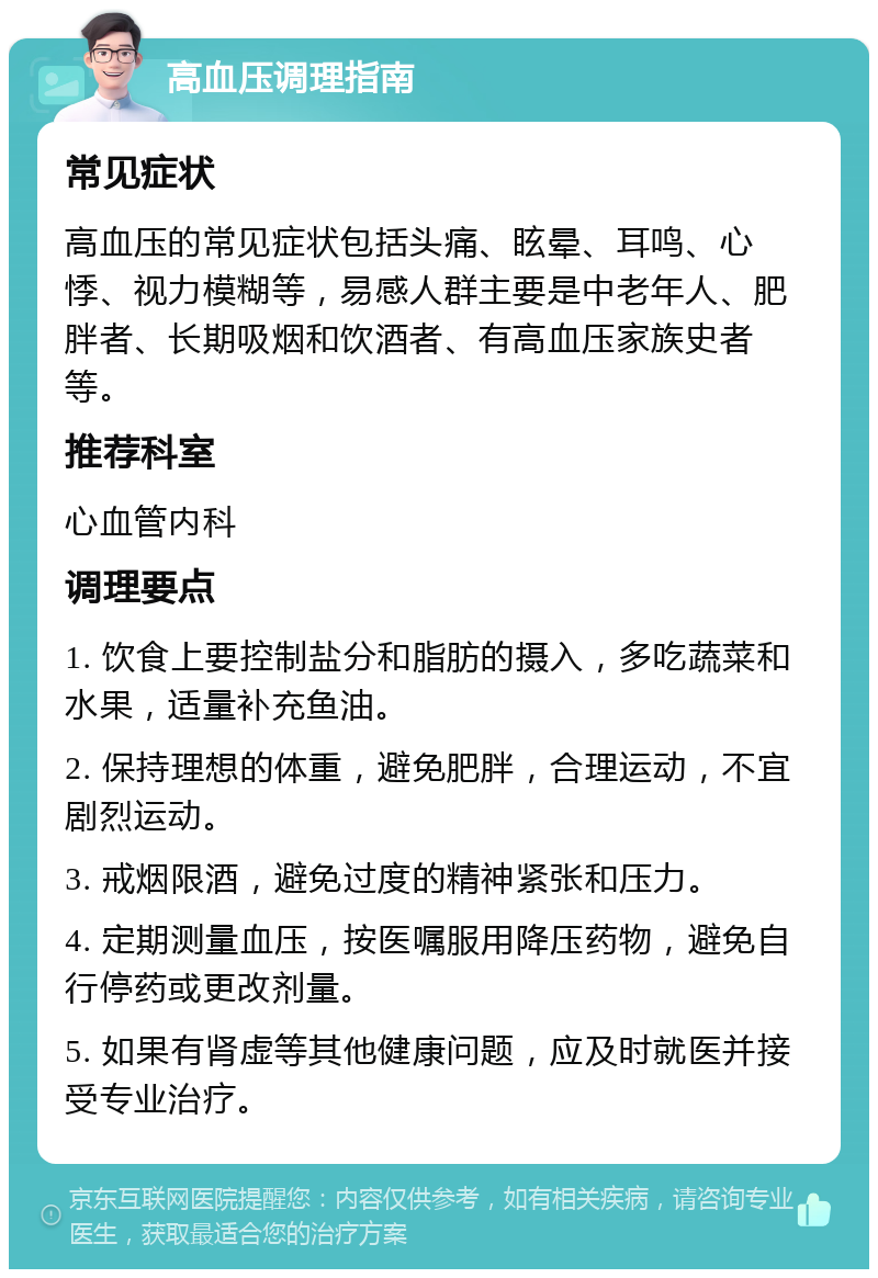 高血压调理指南 常见症状 高血压的常见症状包括头痛、眩晕、耳鸣、心悸、视力模糊等，易感人群主要是中老年人、肥胖者、长期吸烟和饮酒者、有高血压家族史者等。 推荐科室 心血管内科 调理要点 1. 饮食上要控制盐分和脂肪的摄入，多吃蔬菜和水果，适量补充鱼油。 2. 保持理想的体重，避免肥胖，合理运动，不宜剧烈运动。 3. 戒烟限酒，避免过度的精神紧张和压力。 4. 定期测量血压，按医嘱服用降压药物，避免自行停药或更改剂量。 5. 如果有肾虚等其他健康问题，应及时就医并接受专业治疗。