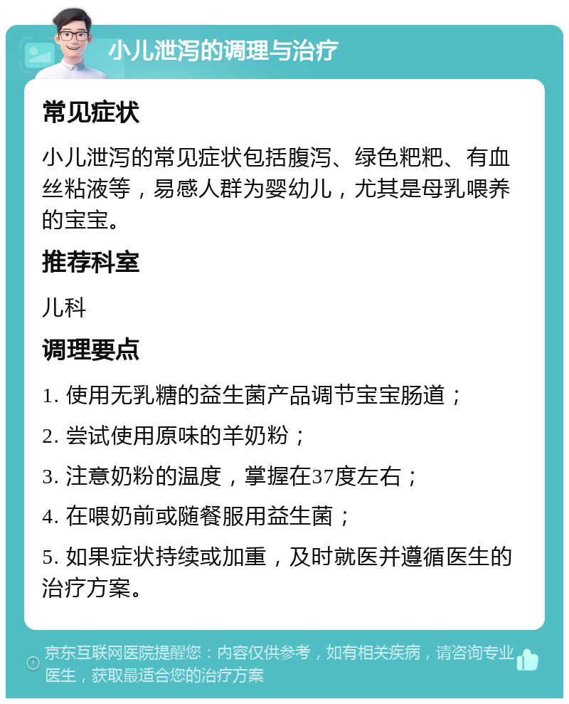 小儿泄泻的调理与治疗 常见症状 小儿泄泻的常见症状包括腹泻、绿色粑粑、有血丝粘液等，易感人群为婴幼儿，尤其是母乳喂养的宝宝。 推荐科室 儿科 调理要点 1. 使用无乳糖的益生菌产品调节宝宝肠道； 2. 尝试使用原味的羊奶粉； 3. 注意奶粉的温度，掌握在37度左右； 4. 在喂奶前或随餐服用益生菌； 5. 如果症状持续或加重，及时就医并遵循医生的治疗方案。