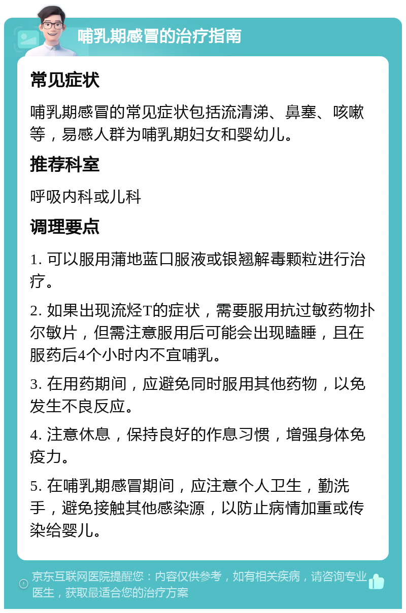 哺乳期感冒的治疗指南 常见症状 哺乳期感冒的常见症状包括流清涕、鼻塞、咳嗽等，易感人群为哺乳期妇女和婴幼儿。 推荐科室 呼吸内科或儿科 调理要点 1. 可以服用蒲地蓝口服液或银翘解毒颗粒进行治疗。 2. 如果出现流烃T的症状，需要服用抗过敏药物扑尔敏片，但需注意服用后可能会出现瞌睡，且在服药后4个小时内不宜哺乳。 3. 在用药期间，应避免同时服用其他药物，以免发生不良反应。 4. 注意休息，保持良好的作息习惯，增强身体免疫力。 5. 在哺乳期感冒期间，应注意个人卫生，勤洗手，避免接触其他感染源，以防止病情加重或传染给婴儿。