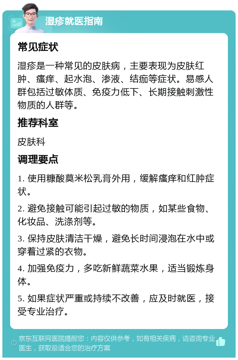 湿疹就医指南 常见症状 湿疹是一种常见的皮肤病，主要表现为皮肤红肿、瘙痒、起水泡、渗液、结痂等症状。易感人群包括过敏体质、免疫力低下、长期接触刺激性物质的人群等。 推荐科室 皮肤科 调理要点 1. 使用糠酸莫米松乳膏外用，缓解瘙痒和红肿症状。 2. 避免接触可能引起过敏的物质，如某些食物、化妆品、洗涤剂等。 3. 保持皮肤清洁干燥，避免长时间浸泡在水中或穿着过紧的衣物。 4. 加强免疫力，多吃新鲜蔬菜水果，适当锻炼身体。 5. 如果症状严重或持续不改善，应及时就医，接受专业治疗。