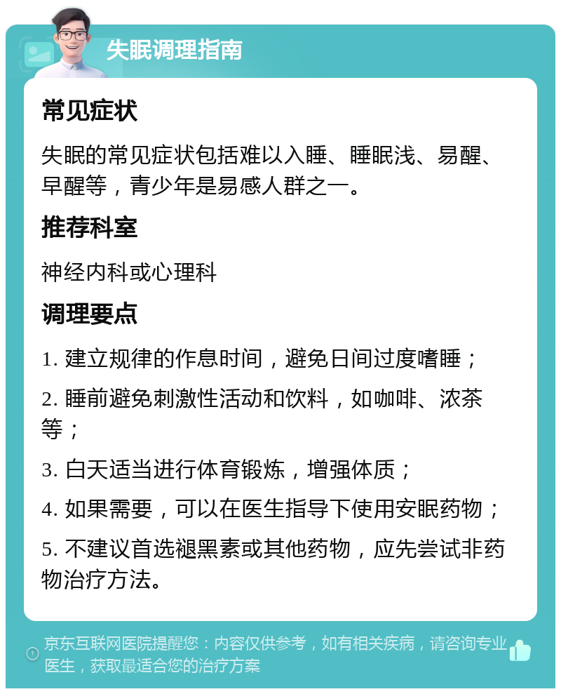 失眠调理指南 常见症状 失眠的常见症状包括难以入睡、睡眠浅、易醒、早醒等，青少年是易感人群之一。 推荐科室 神经内科或心理科 调理要点 1. 建立规律的作息时间，避免日间过度嗜睡； 2. 睡前避免刺激性活动和饮料，如咖啡、浓茶等； 3. 白天适当进行体育锻炼，增强体质； 4. 如果需要，可以在医生指导下使用安眠药物； 5. 不建议首选褪黑素或其他药物，应先尝试非药物治疗方法。