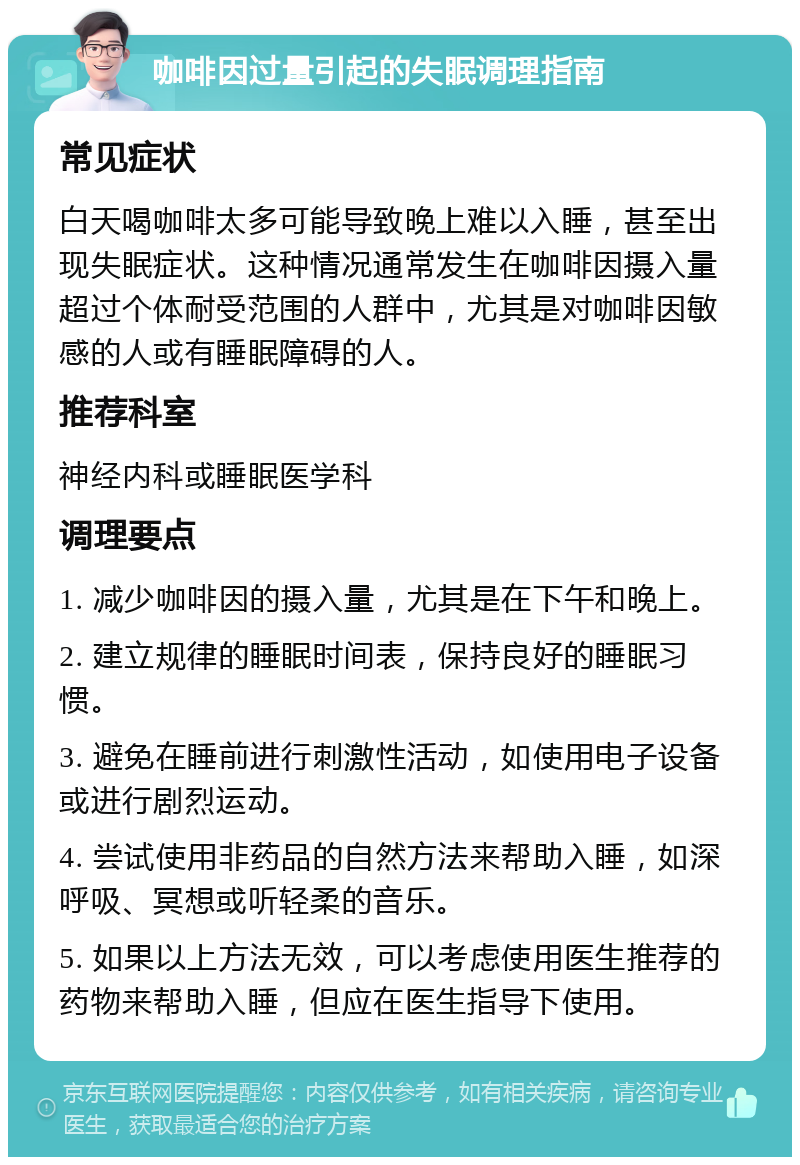 咖啡因过量引起的失眠调理指南 常见症状 白天喝咖啡太多可能导致晚上难以入睡，甚至出现失眠症状。这种情况通常发生在咖啡因摄入量超过个体耐受范围的人群中，尤其是对咖啡因敏感的人或有睡眠障碍的人。 推荐科室 神经内科或睡眠医学科 调理要点 1. 减少咖啡因的摄入量，尤其是在下午和晚上。 2. 建立规律的睡眠时间表，保持良好的睡眠习惯。 3. 避免在睡前进行刺激性活动，如使用电子设备或进行剧烈运动。 4. 尝试使用非药品的自然方法来帮助入睡，如深呼吸、冥想或听轻柔的音乐。 5. 如果以上方法无效，可以考虑使用医生推荐的药物来帮助入睡，但应在医生指导下使用。