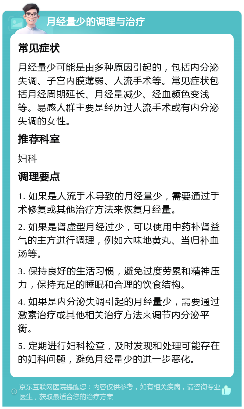 月经量少的调理与治疗 常见症状 月经量少可能是由多种原因引起的，包括内分泌失调、子宫内膜薄弱、人流手术等。常见症状包括月经周期延长、月经量减少、经血颜色变浅等。易感人群主要是经历过人流手术或有内分泌失调的女性。 推荐科室 妇科 调理要点 1. 如果是人流手术导致的月经量少，需要通过手术修复或其他治疗方法来恢复月经量。 2. 如果是肾虚型月经过少，可以使用中药补肾益气的主方进行调理，例如六味地黄丸、当归补血汤等。 3. 保持良好的生活习惯，避免过度劳累和精神压力，保持充足的睡眠和合理的饮食结构。 4. 如果是内分泌失调引起的月经量少，需要通过激素治疗或其他相关治疗方法来调节内分泌平衡。 5. 定期进行妇科检查，及时发现和处理可能存在的妇科问题，避免月经量少的进一步恶化。