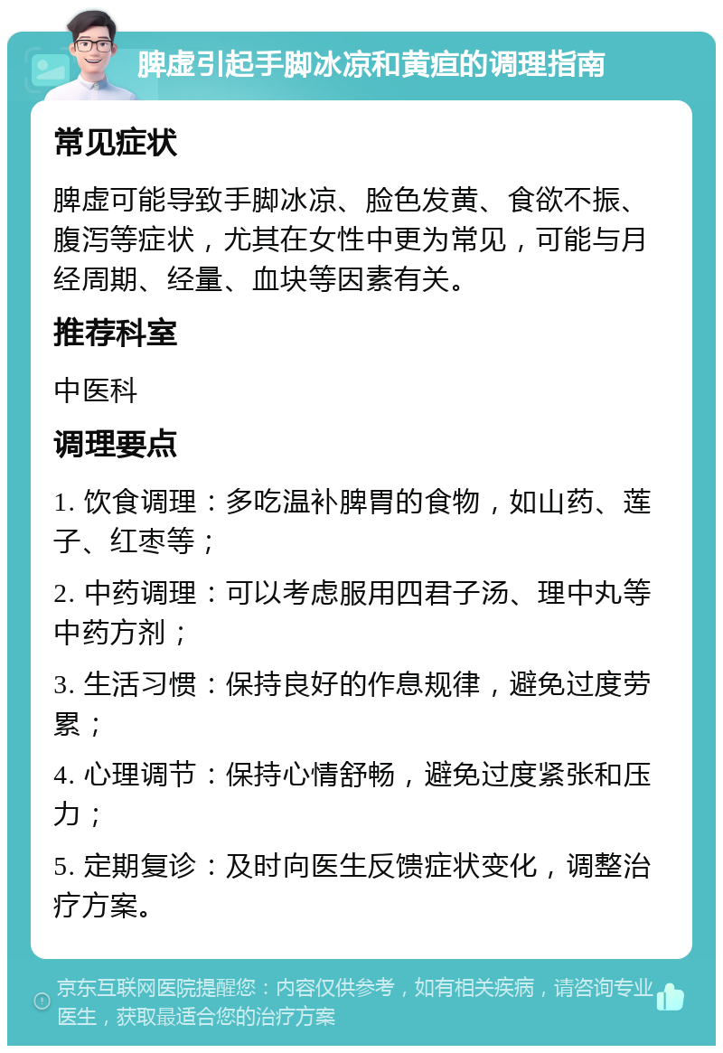 脾虚引起手脚冰凉和黄疸的调理指南 常见症状 脾虚可能导致手脚冰凉、脸色发黄、食欲不振、腹泻等症状，尤其在女性中更为常见，可能与月经周期、经量、血块等因素有关。 推荐科室 中医科 调理要点 1. 饮食调理：多吃温补脾胃的食物，如山药、莲子、红枣等； 2. 中药调理：可以考虑服用四君子汤、理中丸等中药方剂； 3. 生活习惯：保持良好的作息规律，避免过度劳累； 4. 心理调节：保持心情舒畅，避免过度紧张和压力； 5. 定期复诊：及时向医生反馈症状变化，调整治疗方案。