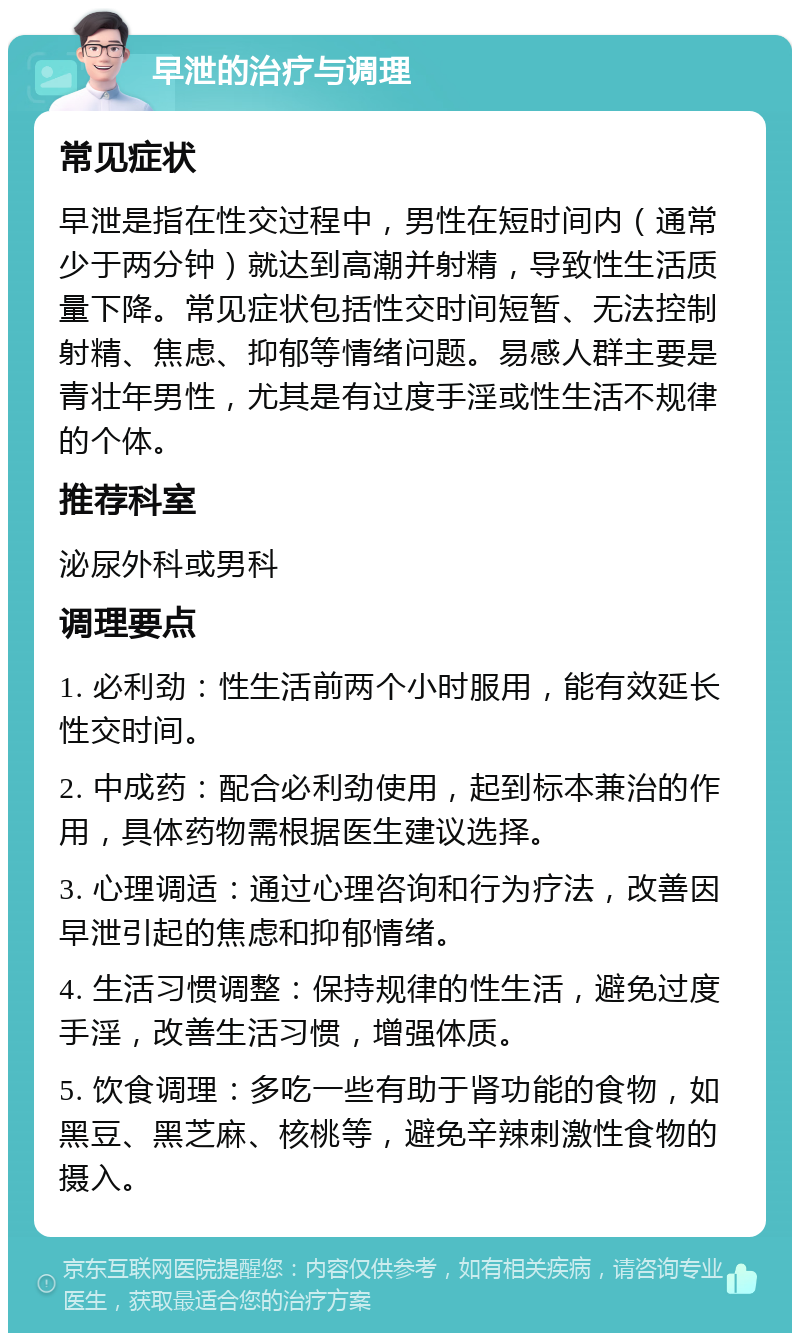 早泄的治疗与调理 常见症状 早泄是指在性交过程中，男性在短时间内（通常少于两分钟）就达到高潮并射精，导致性生活质量下降。常见症状包括性交时间短暂、无法控制射精、焦虑、抑郁等情绪问题。易感人群主要是青壮年男性，尤其是有过度手淫或性生活不规律的个体。 推荐科室 泌尿外科或男科 调理要点 1. 必利劲：性生活前两个小时服用，能有效延长性交时间。 2. 中成药：配合必利劲使用，起到标本兼治的作用，具体药物需根据医生建议选择。 3. 心理调适：通过心理咨询和行为疗法，改善因早泄引起的焦虑和抑郁情绪。 4. 生活习惯调整：保持规律的性生活，避免过度手淫，改善生活习惯，增强体质。 5. 饮食调理：多吃一些有助于肾功能的食物，如黑豆、黑芝麻、核桃等，避免辛辣刺激性食物的摄入。