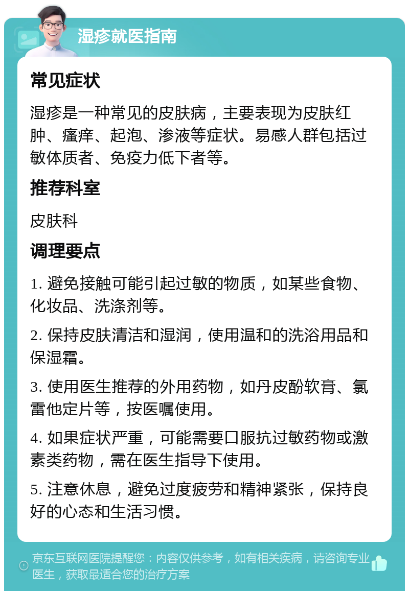 湿疹就医指南 常见症状 湿疹是一种常见的皮肤病，主要表现为皮肤红肿、瘙痒、起泡、渗液等症状。易感人群包括过敏体质者、免疫力低下者等。 推荐科室 皮肤科 调理要点 1. 避免接触可能引起过敏的物质，如某些食物、化妆品、洗涤剂等。 2. 保持皮肤清洁和湿润，使用温和的洗浴用品和保湿霜。 3. 使用医生推荐的外用药物，如丹皮酚软膏、氯雷他定片等，按医嘱使用。 4. 如果症状严重，可能需要口服抗过敏药物或激素类药物，需在医生指导下使用。 5. 注意休息，避免过度疲劳和精神紧张，保持良好的心态和生活习惯。