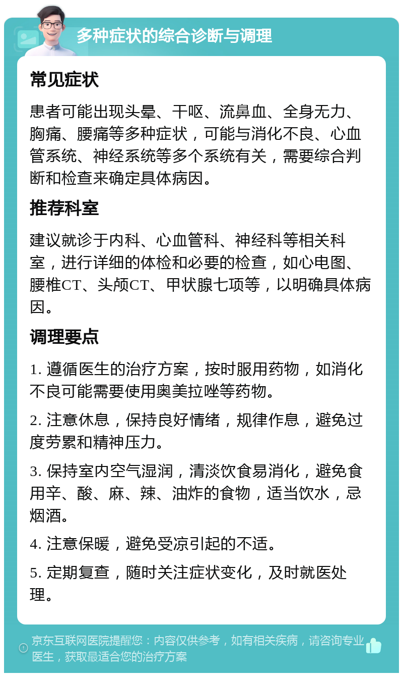 多种症状的综合诊断与调理 常见症状 患者可能出现头晕、干呕、流鼻血、全身无力、胸痛、腰痛等多种症状，可能与消化不良、心血管系统、神经系统等多个系统有关，需要综合判断和检查来确定具体病因。 推荐科室 建议就诊于内科、心血管科、神经科等相关科室，进行详细的体检和必要的检查，如心电图、腰椎CT、头颅CT、甲状腺七项等，以明确具体病因。 调理要点 1. 遵循医生的治疗方案，按时服用药物，如消化不良可能需要使用奥美拉唑等药物。 2. 注意休息，保持良好情绪，规律作息，避免过度劳累和精神压力。 3. 保持室内空气湿润，清淡饮食易消化，避免食用辛、酸、麻、辣、油炸的食物，适当饮水，忌烟酒。 4. 注意保暖，避免受凉引起的不适。 5. 定期复查，随时关注症状变化，及时就医处理。