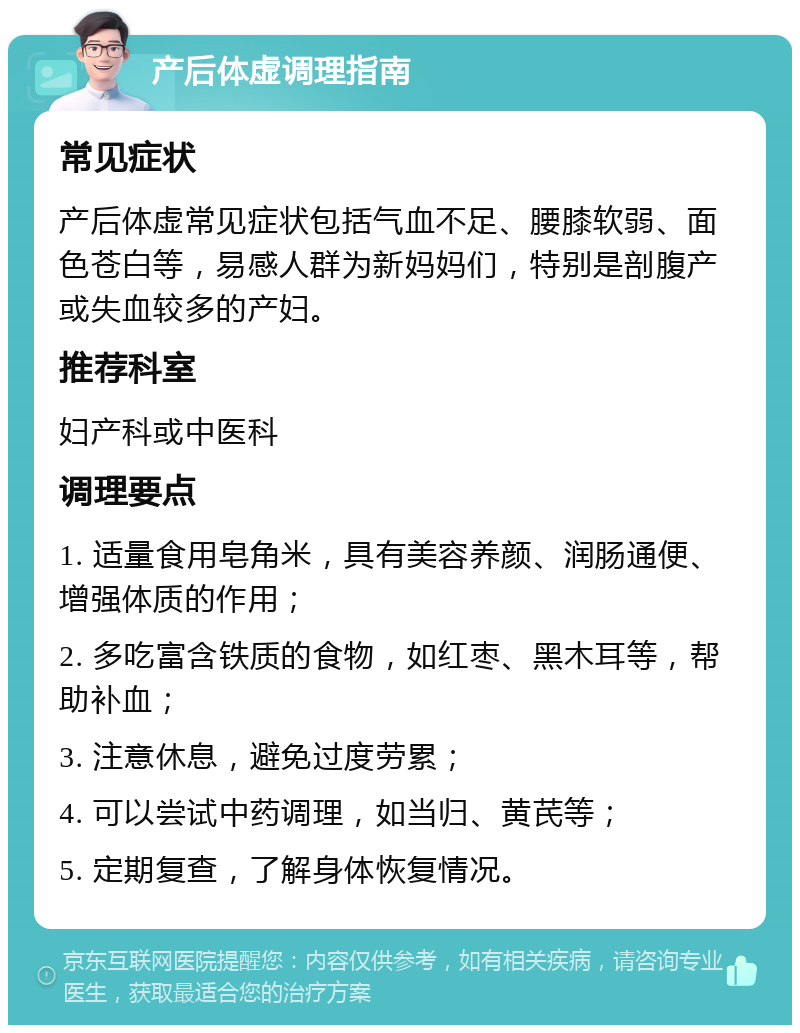 产后体虚调理指南 常见症状 产后体虚常见症状包括气血不足、腰膝软弱、面色苍白等，易感人群为新妈妈们，特别是剖腹产或失血较多的产妇。 推荐科室 妇产科或中医科 调理要点 1. 适量食用皂角米，具有美容养颜、润肠通便、增强体质的作用； 2. 多吃富含铁质的食物，如红枣、黑木耳等，帮助补血； 3. 注意休息，避免过度劳累； 4. 可以尝试中药调理，如当归、黄芪等； 5. 定期复查，了解身体恢复情况。