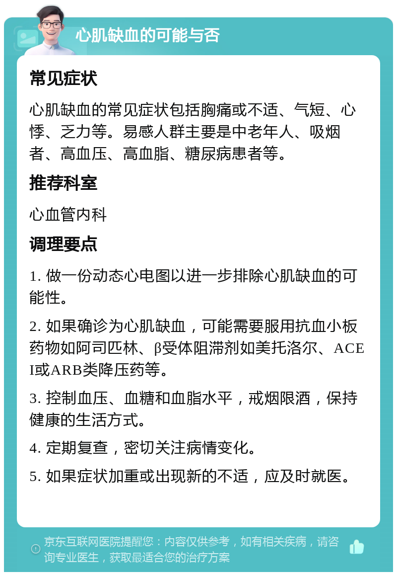 心肌缺血的可能与否 常见症状 心肌缺血的常见症状包括胸痛或不适、气短、心悸、乏力等。易感人群主要是中老年人、吸烟者、高血压、高血脂、糖尿病患者等。 推荐科室 心血管内科 调理要点 1. 做一份动态心电图以进一步排除心肌缺血的可能性。 2. 如果确诊为心肌缺血，可能需要服用抗血小板药物如阿司匹林、β受体阻滞剂如美托洛尔、ACEI或ARB类降压药等。 3. 控制血压、血糖和血脂水平，戒烟限酒，保持健康的生活方式。 4. 定期复查，密切关注病情变化。 5. 如果症状加重或出现新的不适，应及时就医。