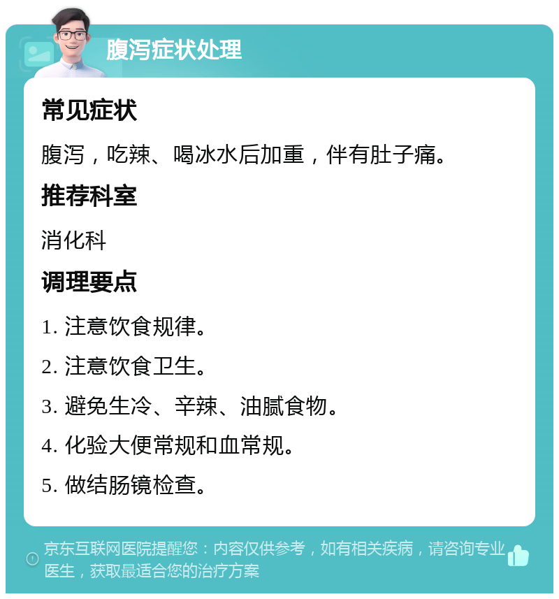 腹泻症状处理 常见症状 腹泻，吃辣、喝冰水后加重，伴有肚子痛。 推荐科室 消化科 调理要点 1. 注意饮食规律。 2. 注意饮食卫生。 3. 避免生冷、辛辣、油腻食物。 4. 化验大便常规和血常规。 5. 做结肠镜检查。