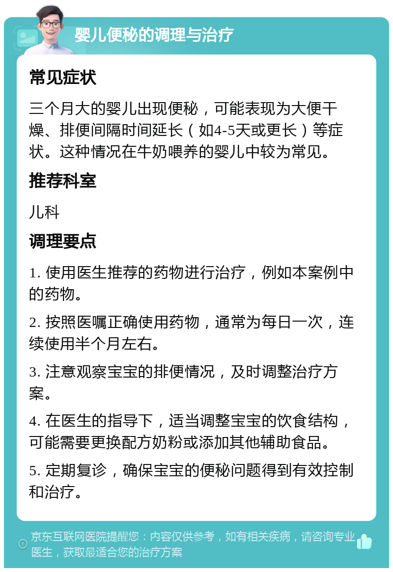 婴儿便秘的调理与治疗 常见症状 三个月大的婴儿出现便秘，可能表现为大便干燥、排便间隔时间延长（如4-5天或更长）等症状。这种情况在牛奶喂养的婴儿中较为常见。 推荐科室 儿科 调理要点 1. 使用医生推荐的药物进行治疗，例如本案例中的药物。 2. 按照医嘱正确使用药物，通常为每日一次，连续使用半个月左右。 3. 注意观察宝宝的排便情况，及时调整治疗方案。 4. 在医生的指导下，适当调整宝宝的饮食结构，可能需要更换配方奶粉或添加其他辅助食品。 5. 定期复诊，确保宝宝的便秘问题得到有效控制和治疗。