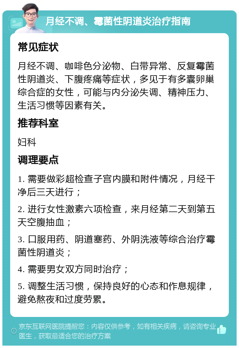 月经不调、霉菌性阴道炎治疗指南 常见症状 月经不调、咖啡色分泌物、白带异常、反复霉菌性阴道炎、下腹疼痛等症状，多见于有多囊卵巢综合症的女性，可能与内分泌失调、精神压力、生活习惯等因素有关。 推荐科室 妇科 调理要点 1. 需要做彩超检查子宫内膜和附件情况，月经干净后三天进行； 2. 进行女性激素六项检查，来月经第二天到第五天空腹抽血； 3. 口服用药、阴道塞药、外阴洗液等综合治疗霉菌性阴道炎； 4. 需要男女双方同时治疗； 5. 调整生活习惯，保持良好的心态和作息规律，避免熬夜和过度劳累。