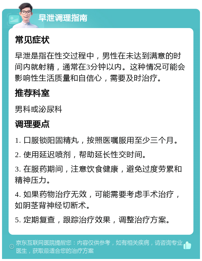 早泄调理指南 常见症状 早泄是指在性交过程中，男性在未达到满意的时间内就射精，通常在3分钟以内。这种情况可能会影响性生活质量和自信心，需要及时治疗。 推荐科室 男科或泌尿科 调理要点 1. 口服锁阳固精丸，按照医嘱服用至少三个月。 2. 使用延迟喷剂，帮助延长性交时间。 3. 在服药期间，注意饮食健康，避免过度劳累和精神压力。 4. 如果药物治疗无效，可能需要考虑手术治疗，如阴茎背神经切断术。 5. 定期复查，跟踪治疗效果，调整治疗方案。