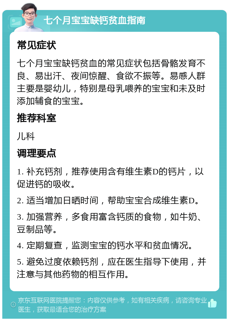 七个月宝宝缺钙贫血指南 常见症状 七个月宝宝缺钙贫血的常见症状包括骨骼发育不良、易出汗、夜间惊醒、食欲不振等。易感人群主要是婴幼儿，特别是母乳喂养的宝宝和未及时添加辅食的宝宝。 推荐科室 儿科 调理要点 1. 补充钙剂，推荐使用含有维生素D的钙片，以促进钙的吸收。 2. 适当增加日晒时间，帮助宝宝合成维生素D。 3. 加强营养，多食用富含钙质的食物，如牛奶、豆制品等。 4. 定期复查，监测宝宝的钙水平和贫血情况。 5. 避免过度依赖钙剂，应在医生指导下使用，并注意与其他药物的相互作用。