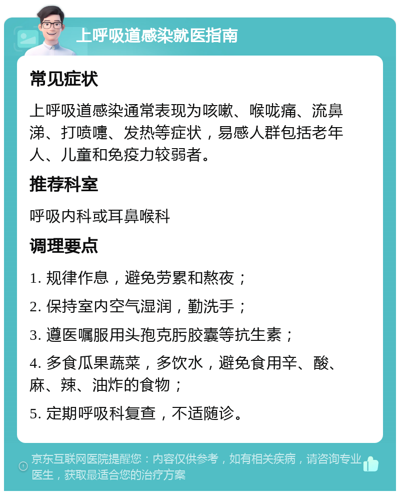 上呼吸道感染就医指南 常见症状 上呼吸道感染通常表现为咳嗽、喉咙痛、流鼻涕、打喷嚏、发热等症状，易感人群包括老年人、儿童和免疫力较弱者。 推荐科室 呼吸内科或耳鼻喉科 调理要点 1. 规律作息，避免劳累和熬夜； 2. 保持室内空气湿润，勤洗手； 3. 遵医嘱服用头孢克肟胶囊等抗生素； 4. 多食瓜果蔬菜，多饮水，避免食用辛、酸、麻、辣、油炸的食物； 5. 定期呼吸科复查，不适随诊。