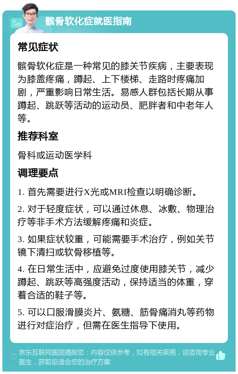 髌骨软化症就医指南 常见症状 髌骨软化症是一种常见的膝关节疾病，主要表现为膝盖疼痛，蹲起、上下楼梯、走路时疼痛加剧，严重影响日常生活。易感人群包括长期从事蹲起、跳跃等活动的运动员、肥胖者和中老年人等。 推荐科室 骨科或运动医学科 调理要点 1. 首先需要进行X光或MRI检查以明确诊断。 2. 对于轻度症状，可以通过休息、冰敷、物理治疗等非手术方法缓解疼痛和炎症。 3. 如果症状较重，可能需要手术治疗，例如关节镜下清扫或软骨移植等。 4. 在日常生活中，应避免过度使用膝关节，减少蹲起、跳跃等高强度活动，保持适当的体重，穿着合适的鞋子等。 5. 可以口服滑膜炎片、氨糖、筋骨痛消丸等药物进行对症治疗，但需在医生指导下使用。