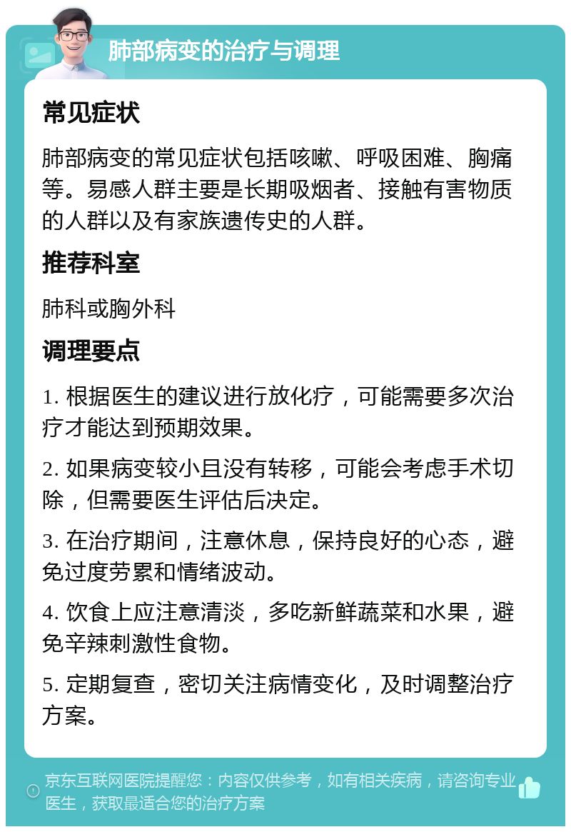 肺部病变的治疗与调理 常见症状 肺部病变的常见症状包括咳嗽、呼吸困难、胸痛等。易感人群主要是长期吸烟者、接触有害物质的人群以及有家族遗传史的人群。 推荐科室 肺科或胸外科 调理要点 1. 根据医生的建议进行放化疗，可能需要多次治疗才能达到预期效果。 2. 如果病变较小且没有转移，可能会考虑手术切除，但需要医生评估后决定。 3. 在治疗期间，注意休息，保持良好的心态，避免过度劳累和情绪波动。 4. 饮食上应注意清淡，多吃新鲜蔬菜和水果，避免辛辣刺激性食物。 5. 定期复查，密切关注病情变化，及时调整治疗方案。