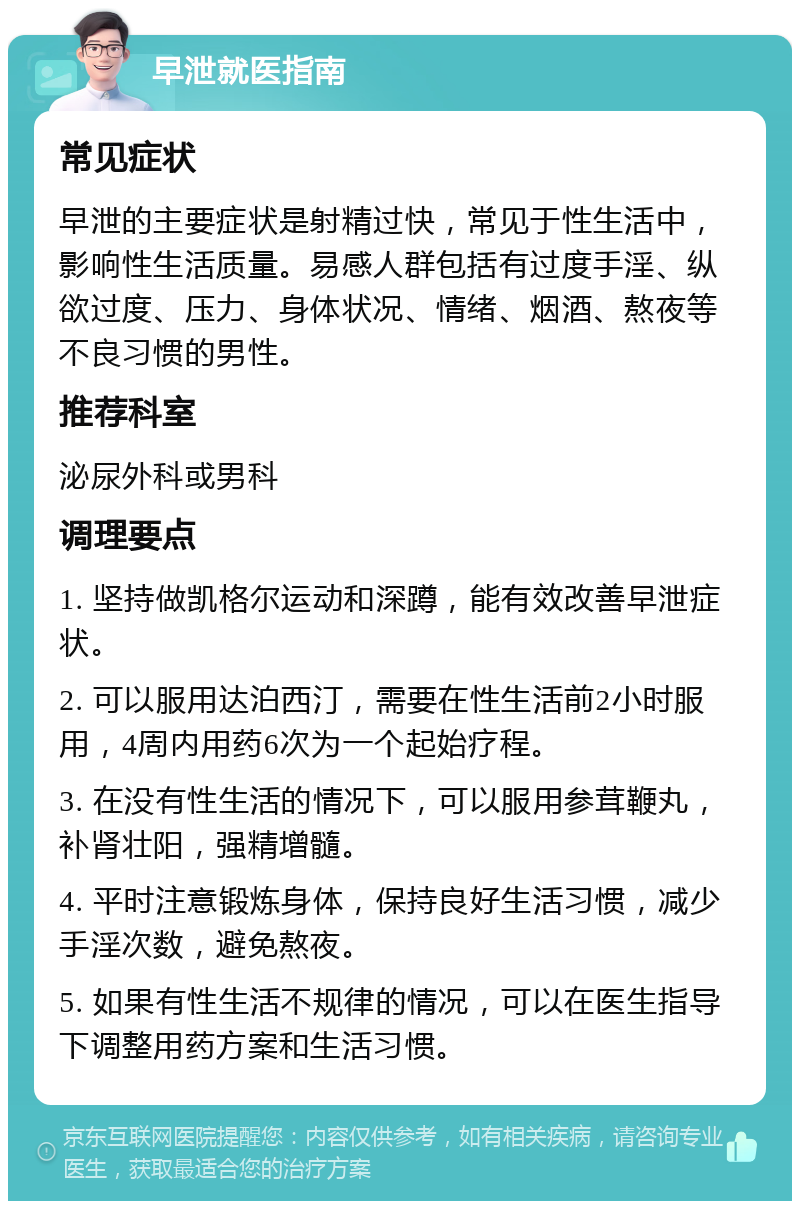 早泄就医指南 常见症状 早泄的主要症状是射精过快，常见于性生活中，影响性生活质量。易感人群包括有过度手淫、纵欲过度、压力、身体状况、情绪、烟酒、熬夜等不良习惯的男性。 推荐科室 泌尿外科或男科 调理要点 1. 坚持做凯格尔运动和深蹲，能有效改善早泄症状。 2. 可以服用达泊西汀，需要在性生活前2小时服用，4周内用药6次为一个起始疗程。 3. 在没有性生活的情况下，可以服用参茸鞭丸，补肾壮阳，强精增髓。 4. 平时注意锻炼身体，保持良好生活习惯，减少手淫次数，避免熬夜。 5. 如果有性生活不规律的情况，可以在医生指导下调整用药方案和生活习惯。