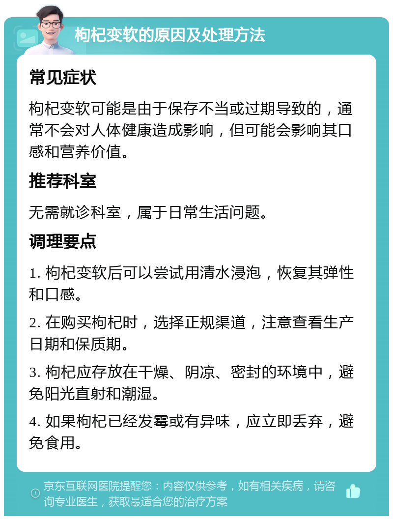 枸杞变软的原因及处理方法 常见症状 枸杞变软可能是由于保存不当或过期导致的，通常不会对人体健康造成影响，但可能会影响其口感和营养价值。 推荐科室 无需就诊科室，属于日常生活问题。 调理要点 1. 枸杞变软后可以尝试用清水浸泡，恢复其弹性和口感。 2. 在购买枸杞时，选择正规渠道，注意查看生产日期和保质期。 3. 枸杞应存放在干燥、阴凉、密封的环境中，避免阳光直射和潮湿。 4. 如果枸杞已经发霉或有异味，应立即丢弃，避免食用。