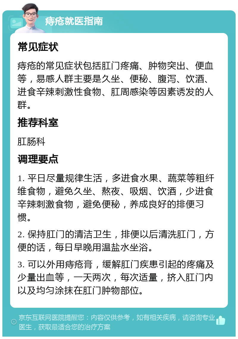 痔疮就医指南 常见症状 痔疮的常见症状包括肛门疼痛、肿物突出、便血等，易感人群主要是久坐、便秘、腹泻、饮酒、进食辛辣刺激性食物、肛周感染等因素诱发的人群。 推荐科室 肛肠科 调理要点 1. 平日尽量规律生活，多进食水果、蔬菜等粗纤维食物，避免久坐、熬夜、吸烟、饮酒，少进食辛辣刺激食物，避免便秘，养成良好的排便习惯。 2. 保持肛门的清洁卫生，排便以后清洗肛门，方便的话，每日早晚用温盐水坐浴。 3. 可以外用痔疮膏，缓解肛门疾患引起的疼痛及少量出血等，一天两次，每次适量，挤入肛门内以及均匀涂抹在肛门肿物部位。