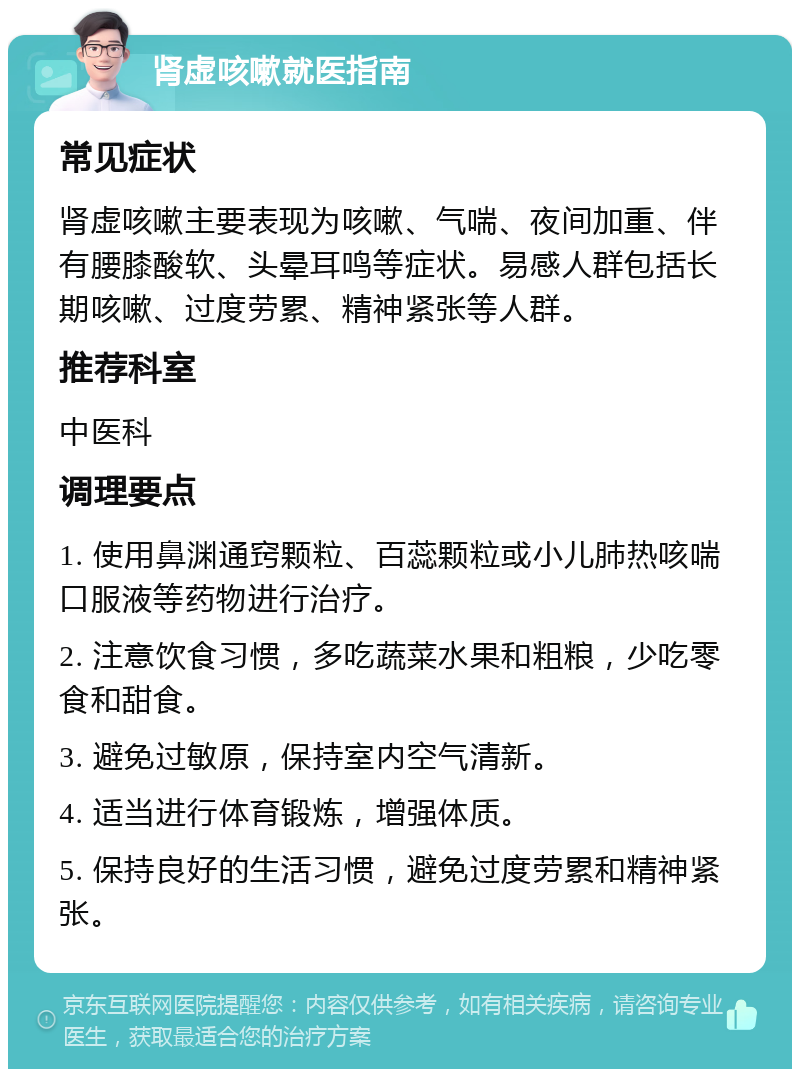 肾虚咳嗽就医指南 常见症状 肾虚咳嗽主要表现为咳嗽、气喘、夜间加重、伴有腰膝酸软、头晕耳鸣等症状。易感人群包括长期咳嗽、过度劳累、精神紧张等人群。 推荐科室 中医科 调理要点 1. 使用鼻渊通窍颗粒、百蕊颗粒或小儿肺热咳喘口服液等药物进行治疗。 2. 注意饮食习惯，多吃蔬菜水果和粗粮，少吃零食和甜食。 3. 避免过敏原，保持室内空气清新。 4. 适当进行体育锻炼，增强体质。 5. 保持良好的生活习惯，避免过度劳累和精神紧张。