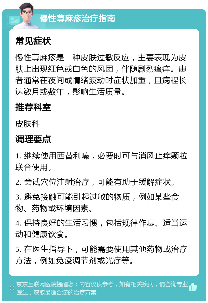 慢性荨麻疹治疗指南 常见症状 慢性荨麻疹是一种皮肤过敏反应，主要表现为皮肤上出现红色或白色的风团，伴随剧烈瘙痒。患者通常在夜间或情绪波动时症状加重，且病程长达数月或数年，影响生活质量。 推荐科室 皮肤科 调理要点 1. 继续使用西替利嗪，必要时可与消风止痒颗粒联合使用。 2. 尝试穴位注射治疗，可能有助于缓解症状。 3. 避免接触可能引起过敏的物质，例如某些食物、药物或环境因素。 4. 保持良好的生活习惯，包括规律作息、适当运动和健康饮食。 5. 在医生指导下，可能需要使用其他药物或治疗方法，例如免疫调节剂或光疗等。