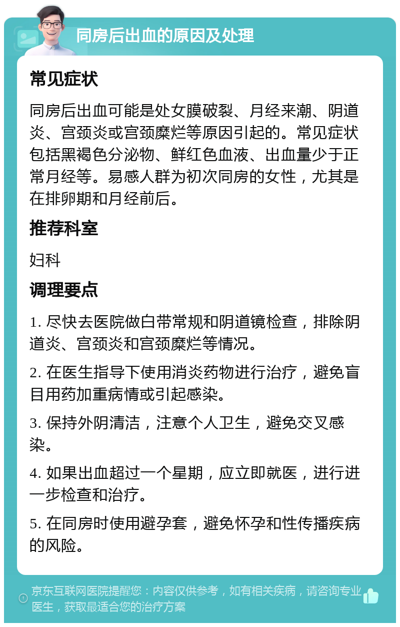 同房后出血的原因及处理 常见症状 同房后出血可能是处女膜破裂、月经来潮、阴道炎、宫颈炎或宫颈糜烂等原因引起的。常见症状包括黑褐色分泌物、鲜红色血液、出血量少于正常月经等。易感人群为初次同房的女性，尤其是在排卵期和月经前后。 推荐科室 妇科 调理要点 1. 尽快去医院做白带常规和阴道镜检查，排除阴道炎、宫颈炎和宫颈糜烂等情况。 2. 在医生指导下使用消炎药物进行治疗，避免盲目用药加重病情或引起感染。 3. 保持外阴清洁，注意个人卫生，避免交叉感染。 4. 如果出血超过一个星期，应立即就医，进行进一步检查和治疗。 5. 在同房时使用避孕套，避免怀孕和性传播疾病的风险。