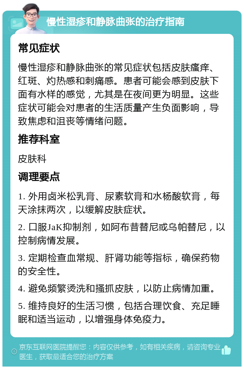 慢性湿疹和静脉曲张的治疗指南 常见症状 慢性湿疹和静脉曲张的常见症状包括皮肤瘙痒、红斑、灼热感和刺痛感。患者可能会感到皮肤下面有水样的感觉，尤其是在夜间更为明显。这些症状可能会对患者的生活质量产生负面影响，导致焦虑和沮丧等情绪问题。 推荐科室 皮肤科 调理要点 1. 外用卤米松乳膏、尿素软膏和水杨酸软膏，每天涂抹两次，以缓解皮肤症状。 2. 口服JaK抑制剂，如阿布昔替尼或乌帕替尼，以控制病情发展。 3. 定期检查血常规、肝肾功能等指标，确保药物的安全性。 4. 避免频繁烫洗和搔抓皮肤，以防止病情加重。 5. 维持良好的生活习惯，包括合理饮食、充足睡眠和适当运动，以增强身体免疫力。