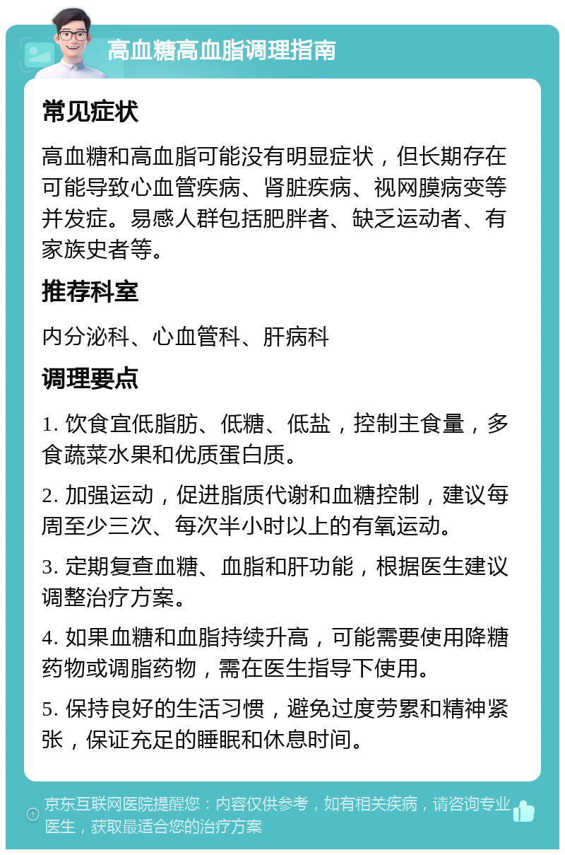 高血糖高血脂调理指南 常见症状 高血糖和高血脂可能没有明显症状，但长期存在可能导致心血管疾病、肾脏疾病、视网膜病变等并发症。易感人群包括肥胖者、缺乏运动者、有家族史者等。 推荐科室 内分泌科、心血管科、肝病科 调理要点 1. 饮食宜低脂肪、低糖、低盐，控制主食量，多食蔬菜水果和优质蛋白质。 2. 加强运动，促进脂质代谢和血糖控制，建议每周至少三次、每次半小时以上的有氧运动。 3. 定期复查血糖、血脂和肝功能，根据医生建议调整治疗方案。 4. 如果血糖和血脂持续升高，可能需要使用降糖药物或调脂药物，需在医生指导下使用。 5. 保持良好的生活习惯，避免过度劳累和精神紧张，保证充足的睡眠和休息时间。