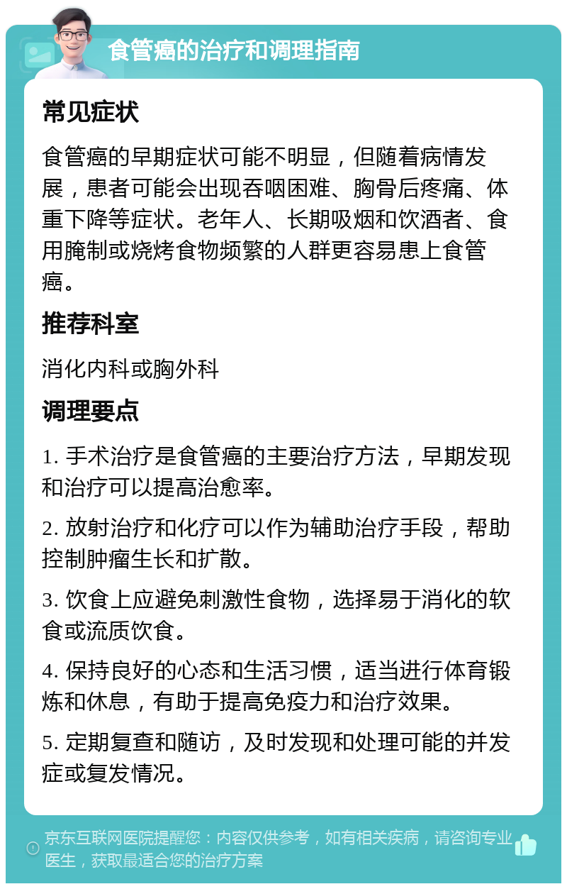 食管癌的治疗和调理指南 常见症状 食管癌的早期症状可能不明显，但随着病情发展，患者可能会出现吞咽困难、胸骨后疼痛、体重下降等症状。老年人、长期吸烟和饮酒者、食用腌制或烧烤食物频繁的人群更容易患上食管癌。 推荐科室 消化内科或胸外科 调理要点 1. 手术治疗是食管癌的主要治疗方法，早期发现和治疗可以提高治愈率。 2. 放射治疗和化疗可以作为辅助治疗手段，帮助控制肿瘤生长和扩散。 3. 饮食上应避免刺激性食物，选择易于消化的软食或流质饮食。 4. 保持良好的心态和生活习惯，适当进行体育锻炼和休息，有助于提高免疫力和治疗效果。 5. 定期复查和随访，及时发现和处理可能的并发症或复发情况。